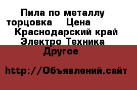 Пила по металлу  (торцовка) › Цена ­ 6 500 - Краснодарский край Электро-Техника » Другое   